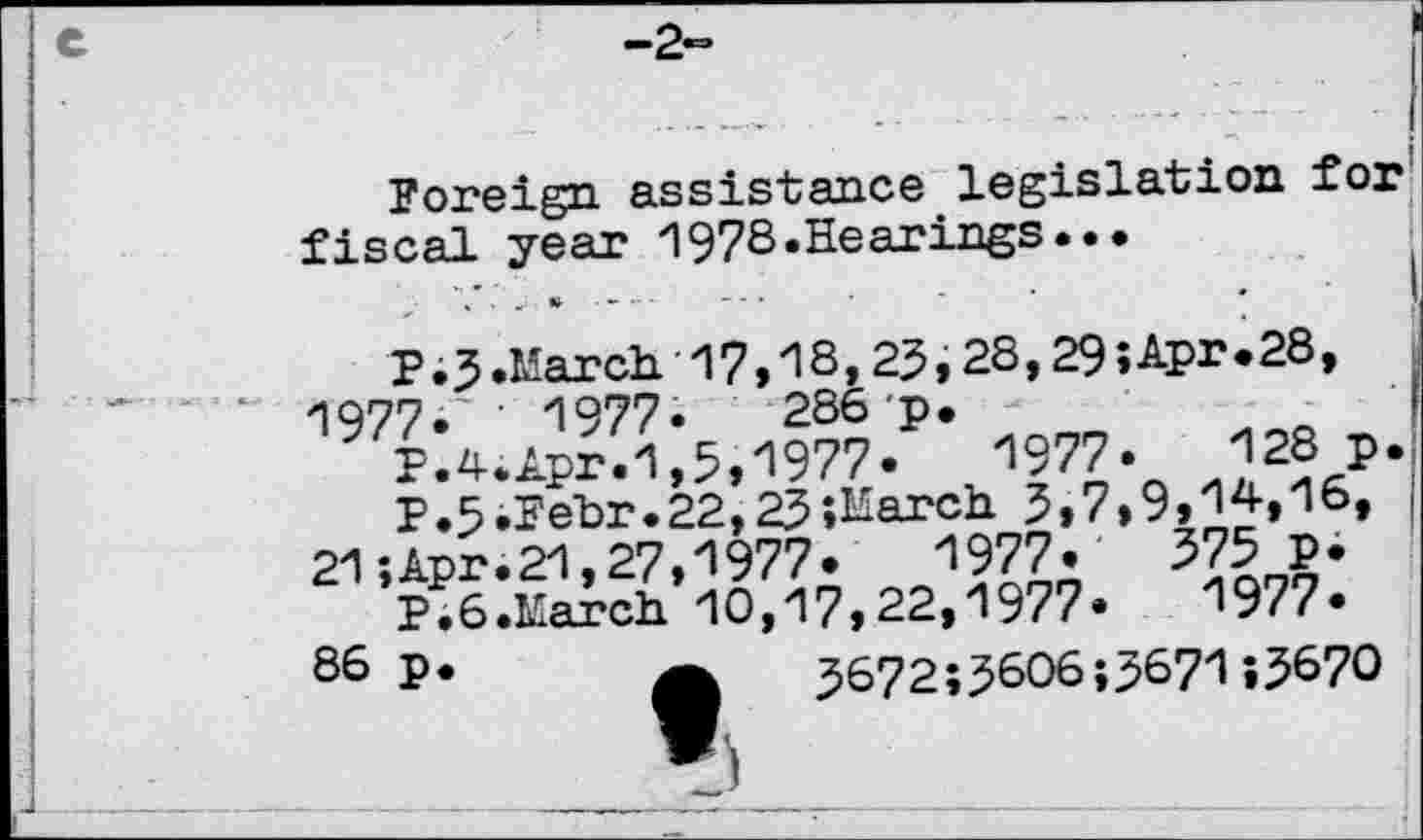 ﻿Foreign assistance legislation for fiscal year 197S.Hearings..•
P.3.March 17,18,25,28,29;Apr.28, 1977.'' 1977-	286 p. -
P.4.Apr.1,5,1977»	1977.	128 p
P.5.Fehr.22,23 " 21; Apr. 21,27,1977
P.6.March 10,17,22,1977
86 p
286 p.
“?.	1977.
•.March 5,7,9,14,16,
1977.	375 p.
1977.
5672;5606;5671;5670